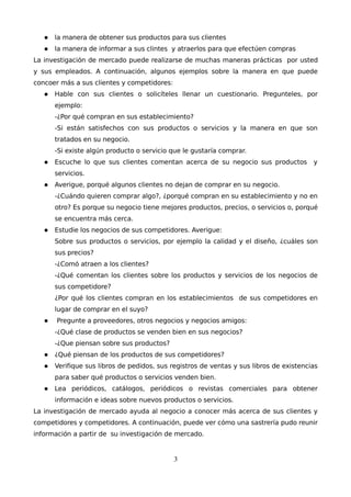  la manera de obtener sus productos para sus clientes
 la manera de informar a sus clintes y atraerlos para que efectúen compras
La investigación de mercado puede realizarse de muchas maneras prácticas por usted
y sus empleados. A continuación, algunos ejemplos sobre la manera en que puede
concoer más a sus clientes y competidores:
 Hable con sus clientes o solicíteles llenar un cuestionario. Pregunteles, por
ejemplo:
-¿Por qué compran en sus establecimiento?
-Si están satisfechos con sus productos o servicios y la manera en que son
tratados en su negocio.
-Si existe algún producto o servicio que le gustaría comprar.
 Escuche lo que sus clientes comentan acerca de su negocio sus productos y
servicios.
 Averigue, porqué algunos clientes no dejan de comprar en su negocio.
-¿Cuándo quieren comprar algo?, ¿porqué compran en su establecimiento y no en
otro? Es porque su negocio tiene mejores productos, precios, o servicios o, porqué
se encuentra más cerca.
 Estudie los negocios de sus competidores. Averigue:
Sobre sus productos o servicios, por ejemplo la calidad y el diseño, ¿cuáles son
sus precios?
-¿Comó atraen a los clientes?
-¿Qué comentan los clientes sobre los productos y servicios de los negocios de
sus competidore?
¿Por qué los clientes compran en los establecimientos de sus competidores en
lugar de comprar en el suyo?
 Pregunte a proveedores, otros negocios y negocios amigos:
-¿Qué clase de productos se venden bien en sus negocios?
-¿Que piensan sobre sus productos?
 ¿Qué piensan de los productos de sus competidores?
 Verifique sus libros de pedidos, sus registros de ventas y sus libros de existencias
para saber qué productos o servicios venden bien.
 Lea periódicos, catálogos, periódicos o revistas comerciales para obtener
información e ideas sobre nuevos productos o servicios.
La investigación de mercado ayuda al negocio a conocer más acerca de sus clientes y
competidores y competidores. A continuación, puede ver cómo una sastrería pudo reunir
información a partir de su investigación de mercado.
3
 