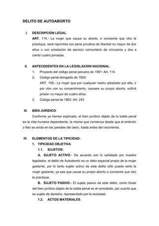 DELITO DE AUTOABORTO
I. DESCRIPCION LEGAL:
ART. 114.- La mujer que causa su aborto, o consiente que otro le
practique, será reprimida con pena privativa de libertad no mayor de dos
años o con prestación de servicio comunitario de cincuenta y dos a
ciento cuatro jornadas.
II. ANTECEDENTES EN LA LEGISLACION NACIONAL:
1. Proyecto del código penal peruano de 1991: Art. 114.
2. Código penal derogado de 1924:
ART. 159.- La mujer que por cualquier medio adoptado por ella, o
por otro con su consentimiento, causare su propio aborto, sufrirá
prisión no mayor de cuatro años.
3. Código penal de 1863: Art. 243
III. BIEN JURIDICO:
Conforme ya hemos explicado, el bien jurídico objeto de la tutela penal
es la vida humana dependiente, la misma que comienza desde que el embrión
o feto se anida en las paredes del útero, hasta antes del nacimiento.
IV. ELEMENTOS DE LA TIPICIDAD:
1. TIPICIDAD OBJETIVA:
1.1. SUJETOS:
A. SUJETO ACTIVO.- De acuerdo con lo señalado por nuestro
legislador, el delito de Autoaborto es un delio especial propio de la mujer
gestante, por lo tanto sujeto activo de este delito sólo puede serlo la
mujer gestante, ya sea que cause su propio aborto o consienta que otro
le practique.
B. SUJETO PASIVO.- El sujeto pasivo de este delito, como titular
del bien jurídico objeto de la tutela penal es el concebido, por cuanto que
es sujeto de derecho, representado por la sociedad.
1.2. ACTOS MATERIALES.
 