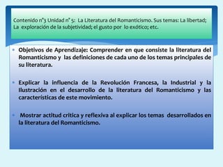  Objetivos de Aprendizaje: Comprender en que consiste la literatura del
Romanticismo y las definiciones de cada uno de los temas principales de
su literatura.
 Explicar la influencia de la Revolución Francesa, la Industrial y la
Ilustración en el desarrollo de la literatura del Romanticismo y las
características de este movimiento.
 Mostrar actitud critica y reflexiva al explicar los temas desarrollados en
la literatura del Romanticismo.
Contenido n°3 Unidad n° 5: La Literatura del Romanticismo. Sus temas: La libertad;
La exploración de la subjetividad; el gusto por lo exótico; etc.
 