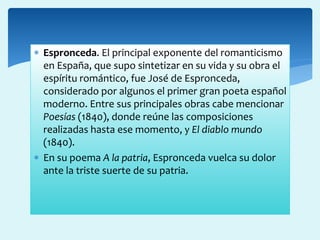  Espronceda. El principal exponente del romanticismo
en España, que supo sintetizar en su vida y su obra el
espíritu romántico, fue José de Espronceda,
considerado por algunos el primer gran poeta español
moderno. Entre sus principales obras cabe mencionar
Poesías (1840), donde reúne las composiciones
realizadas hasta ese momento, y El diablo mundo
(1840).
 En su poema A la patria, Espronceda vuelca su dolor
ante la triste suerte de su patria.
 