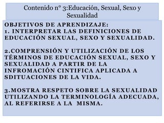 OBJETIVOS DE APRENDIZAJE:
1. INTERPRETAR LAS DEFINICIONES DE
EDUCACIÓN SEXUAL, SEXO Y SEXUALIDAD.
2.COMPRENSIÓN Y UTILIZACIÓN DE LOS
TÉRMINOS DE EDUCACIÓN SEXUAL, SEXO Y
SEXUALIDAD A PARTIR DE LA
INFROMACIÓN CINTIFICA APLICADA A
SDITUACIONES DE LA VIDA.
3.MOSTRA RESPETO SOBRE LA SEXUALIDAD
UTILIZANDO LA TERMINOLOGÍA ADECUADA,
AL REFERIRSE A LA MISMA.
Contenido n° 3:Educación, Sexual, Sexo y
Sexualidad
 