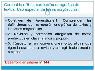 Contenido n°9:La corrección ortográfica de
textos. Uso especial de letras mayúsculas.
 Objetivos de Aprendizaje:1. Comprender las
definiciones de corrección ortográfica de textos y
las letras mayúsculas.
 2. Revisión y corrección ortográfica de textos
producidos en clase, ajenos o propios.
 3. Respeto a las convenciones ortográficas que
rigen la escritura, al revisar y corregir textos propios
o ajenos.
Desarrollo en página n° 144
 