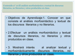 Contenido n° 10:El análisis morfosintáctico y textual de discursos
literarios, no literarios y otros producidos en clase.
 Objetivos de Aprendizaje:1. Conocer en que
consiste el análisis morfosintáctico y textual de
los discursos literarios y no literarios.
 2.Efectuar un análisis morfosintáctico y textual
de discursos literarios, no literarios y otros
producidos en clase.
 3. Mostrará interés al analizar textual y
morfosintácticamente discursos literarios, no
literarios y otros producidos en clase.
 