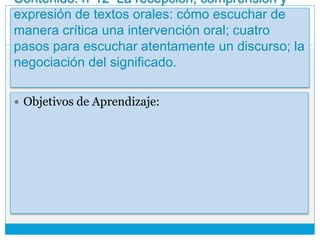 Contenido: n°12 La recepción, comprensión y
expresión de textos orales: cómo escuchar de
manera crítica una intervención oral; cuatro
pasos para escuchar atentamente un discurso; la
negociación del significado.
 Objetivos de Aprendizaje:
 