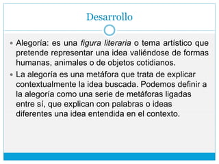 Desarrollo
 Alegoría: es una figura literaria o tema artístico que
pretende representar una idea valiéndose de formas
humanas, animales o de objetos cotidianos.
 La alegoría es una metáfora que trata de explicar
contextualmente la idea buscada. Podemos definir a
la alegoría como una serie de metáforas ligadas
entre sí, que explican con palabras o ideas
diferentes una idea entendida en el contexto.
 
