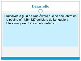 Desarrollo
 Resolver la guía de Don Álvaro que se encuentra en
la página n° 126- 127 del Libro de Lenguaje y
Literatura y escribirla en el cuaderno.
 