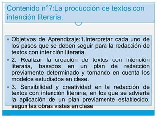 Contenido n°7:La producción de textos con
intención literaria.
 Objetivos de Aprendizaje:1.Interpretar cada uno de
los pasos que se deben seguir para la redacción de
textos con intención literaria.
 2. Realizar la creación de textos con intención
literaria, basados en un plan de redacción
previamente determinado y tomando en cuenta los
modelos estudiados en clase.
 3. Sensibilidad y creatividad en la redacción de
textos con intención literaria, en los que se advierta
la aplicación de un plan previamente establecido,
según las obras vistas en clase

 