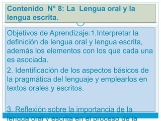 Contenido N° 8: La Lengua oral y la
lengua escrita.
Objetivos de Aprendizaje:1.Interpretar la
definición de lengua oral y lengua escrita,
además los elementos con los que cada una
es asociada.
2. Identificación de los aspectos básicos de
la pragmática del lenguaje y emplearlos en
textos orales y escritos.
3. Reflexión sobre la importancia de la
lengua oral y escrita en el proceso de la
 