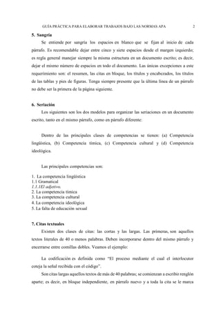 GUÍA PRÁCTICA PARA ELABORAR TRABAJOS BAJO LAS NORMAS APA 2
5. Sangría
Se entiende por sangría los espacios en blanco que se fijan al inicio de cada
párrafo. Es recomendable dejar entre cinco y siete espacios desde el margen izquierdo;
es regla general manejar siempre la misma estructura en un documento escrito; es decir,
dejar el mismo número de espacios en todo el documento. Las únicas excepciones a este
requerimiento son: el resumen, las citas en bloque, los títulos y encabezados, los títulos
de las tablas y pies de figuras. Tenga siempre presente que la última línea de un párrafo
no debe ser la primera de la página siguiente.
6. Seriación
Los siguientes son los dos modelos para organizar las seriaciones en un documento
escrito, tanto en el mismo párrafo, como en párrafo diferente:
Dentro de las principales clases de competencias se tienen: (a) Competencia
lingüística, (b) Competencia tímica, (c) Competencia cultural y (d) Competencia
ideológica.
Las principales competencias son:
1. La competencia lingüística
1.1 Gramatical
1.1.1El adjetivo.
2. La competencia tímica
3. La competencia cultural
4. La competencia ideológica
5. La falta de educación sexual
7. Citas textuales
Existen dos clases de citas: las cortas y las largas. Las primeras, son aquellos
textos literales de 40 o menos palabras. Deben incorporarse dentro del mismo párrafo y
encerrarse entre comillas dobles. Veamos el ejemplo:
La codificación es definida como “El proceso mediante el cual el interlocutor
coteja la señal recibida con el código”.
Son citas largas aquellos textos de más de 40 palabras; se comienzan a escribir renglón
aparte; es decir, en bloque independiente, en párrafo nuevo y a toda la cita se le marca
 