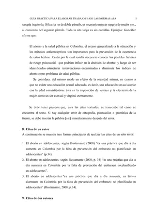GUÍA PRÁCTICA PARA ELABORAR TRABAJOS BAJO LAS NORMAS APA 3
sangría izquierda. Si la cita es de doble párrafo, es necesario marcar sangría de medio cm.,
al comienzo del segundo párrafo. Toda la cita larga va sin comillas. Ejemplo: González
afirma que:
El aborto y la salud pública en Colombia, el acceso generalizado a la educación y
los métodos anticonceptivos son importantes para la prevención de la ocurrencia
de estos hechos. Razón por la cual resulta necesario conocer los posibles factores
de riesgo psicosocial que podrían influir en la decisión de abortar, y luego de ser
identificados estructurar intervenciones encaminadas a disminuir los índices de
aborto como problema de salud pública.
Se considera, del mismo modo un efecto de la sociedad misma, en cuanto a
que no existe una educación sexual adecuada, es decir, una educación sexual acorde
con la edad convirtiéndose ésta en la imposición de valores y la elevación de la
mujer como un ser asexual y virginal eternamente.
Se debe tener presente que, para las citas textuales, se transcribe tal como se
encuentra el texto. Si hay cualquier error de ortografía, puntuación o gramática de la
fuente, se debe insertar la palabra [sic] inmediatamente después del error.
8. Citas de un autor
A continuación se muestra tres formas principales de realizar las citas de un solo autor:
1. El aborto en adolescentes, según Bustamante (2008) “es una práctica que día a día
aumenta en Colombia por la falta de prevención del embarazo no planificado en
adolescentes” (p.34).
2. El aborto en adolescentes, según Bustamante (2008, p. 34) “es una práctica que día a
día aumenta en Colombia por la falta de prevención del embarazo no planificado
en adolescentes”.
3. El aborto en adolescentes “es una práctica que día a día aumenta, en forma
alarmante en Colombia por la falta de prevención del embarazo no planificado en
adolescentes” (Bustamante, 2008, p.34).
9. Citas de dos autores
 