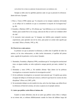 GUÍA PRÁCTICA PARA ELABORAR TRABAJOS BAJO LAS NORMAS APA 4
Siempre se debe citar los apellidos paternos cada vez que se presente la referencia
dentro del texto. Ejemplo:
1. Pérez y Torres (1998) opinan que “la situación en los tiempos modernos del mundo
es un reflejo de la condición en que se encuentran la mayoría de los hogares hoy”
(p. 48).
2. González y Martínez (2007, p. 45) afirman que “una biblioteca es un vivero de plantas
frutales, pues cuando bien se les escoge, cada una de ellas se vuelve un verdadero árbol
de vida”.
3. Es necesario tener presente que “el lenguaje nos habilita para compartir nuestras
experiencias, para aprender uno de los otros, para poner en común todo aquello que
nos rodea” (Pérez y Peralta, 1995, p. 48).
10. Cita de tres o más autores
La primera vez que se presente la referencia, se debe citar el apellido de todos los
autores; en las citas subsecuentes, se debe incluir únicamente, el apellido del primer
autor, seguido de la partícula: et al (y otros). Ejemplo:
1. Hernández, Fernández y Baptista (1998), consideran que la “investigación correlacional
tiene, en alguna medida, un valor explicativo aunque parcial, por tanto, valedero” (p.
65).
2. Hernández y otros (1998, p. 34) también afirman “Que dentro de las políticas
investigativas es necesario incentivar la investigación acción”.
3. En los ambientes investigativos es necesario tener presente que “el espíritu que anima
al equipo de trabajo es el interés por conocer y utilizar lo que hacen los vecinos de otras
disciplinas” (Pérez et al, 2007, p.98).
4. Se recomienda trabajar un solo modelo de citas, salvo las citas largas, que deben llevar
la referencia al final de la misma, tal como se aprecia en el ejemplo anterior.
11. Autor que publica varios libros el mismo año
Cuando se tienen diferentes citas de un autor que publicó varios libros o trabajos
en un mismo año, se ordenan alfabéticamente usando las letras del alfabeto luego del
 