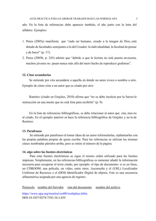 GUÍA PRÁCTICA PARA ELABORAR TRABAJOS BAJO LAS NORMAS APA 5
año. En la lista de referencias debe aparecer también, el año junto con la letra del
alfabeto. Ejemplos:
1. Perea (2005a) manifiesta que “cada ser humano, creado a la imagen de Dios, está
dotado de facultades semejantes a la del Creador: la individualidad, la facultad de pensar
y de hacer” (p. 17).
2. Perea (2005b, p. 243) admite que “debido a que la lectura no está puesta en escena,
muchos jóvenes no pasan nunca más allá del mero hecho de reproducir grafemas”.
12. Citas secundarias
Se entiende por cita secundaria a aquella en donde un autor evoca o nombra a otro.
Ejemplo de cómo citar a un autor que es citado por otro:
Ramírez (citado en Grajales, 2010) afirma que “no se debe inculcar por la fuerza la
instrucción en una mente que no está lista para recibirla” (p. 9).
En la lista de referencias bibliográficas, se debe relacionar al autor que cita, mas no
al citado. En el ejemplo anterior se hace la referencia bibliográfica de Grajales y no la de
Ramírez.
13. Parafraseo
Se entiende por parafraseo el tomar ideas de un autor reformularlas, replantearlas con
las propias palabras propias de quien escribe. Para las referencias se utilizan las mismas
clases nombradas párrafos arriba, pero se omite el número de la página.
14. algo sobre las fuentes electrónicas
Para citar fuentes electrónicas se sigue el mismo orden utilizado para las fuentes
impresas. Simplemente, en las referencias bibliográficas es menester añadir la información
necesaria para recuperar el texto citado, por ejemplo: el tipo de documento: si es en línea,
un CDROOM, una película, un video, entre otros. Asconsulta y el (URL) Localizador
Uniforme de Recursos o el (DOI) Identificador Digital de objetos. Este es una secuencia
alfanumérica asignada por una agencia de registro.
Protocolo nombre del Servidor ruta del documento nombre del archivo
https://www.apa.org/monitor/oct00/workplace.htlm
DOI:10.1037/0278-7393.34.3.439
 