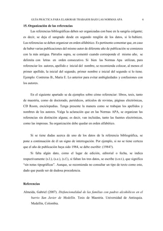 GUÍA PRÁCTICA PARA ELABORAR TRABAJOS BAJO LAS NORMAS APA 6
15. Organización de las referencias
Las referencias bibliográficas deben ser organizadas con base en la sangría colgante;
es decir, se deja el sangrado desde en segundo renglón de los datos, si lo hubiere.
Las referencias se deben organizar en orden alfabético. Es pertinente comentar que, en caso
de haber varias publicaciones del mismo autor de diferente año de publicación se comienza
con la más antigua. Párrafos supra, se comentó cuando corresponde el mismo año, se
delimita con letras en orden consecutivo. Si bien las Normas Apa utilizan, para
referenciar los autores, apellido e inicial del nombre, se recomienda colocar, al menos el
primer apellido, la inicial del segundo, primer nombre e inicial del segundo si lo tiene.
Ejemplo: Contreras B., María E. Lo anterior para evitar ambigüedades y confusiones con
los autores.
En el siguiente apartado se da ejemplos sobre cómo referenciar: libros, tesis, tanto
de maestría, como de doctorado, periódicos, artículos de revistas, páginas electrónicas,
CD Room, enciclopedias. Tenga presente la manera como se trabajan los apellidos y
nombres de los autores. Valga la aclaración que en las Normas APA, se organizan las
referencias sin distinción alguna; es decir, van incluidas, tanto las fuentes electrónicas,
como las impresas. Su organización debe quedar en orden alfabético.
Si se tiene dudas acerca de uno de los datos de la referencia bibliográfica, se
pone a continuación de él un signo de interrogación. Por ejemplo, si no se tiene certeza
que el año de publicación haya sido 1984, se debe escribir: (1984?).
Si falta algún dato, como el lugar de edición, editorial o fecha, se indica
respectivamente (s.l.), (s.e.), (s.f.), si faltan los tres datos, se escribe (s.n.t.), que significa
“sin notas tipográficas”. Aunque, se recomienda no consultar un tipo de texto como este,
dado que puede ser de dudosa procedencia.
Referencias
Almeida, Gabriel (2007). Disfuncionalidad de las familias con padres alcohólicos en el
barrio San Javier de Medellín. Tesis de Maestría. Universidad de Antioquia.
Medellín, Colombia.
 