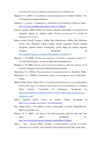 GUÍA PRÁCTICA PARA ELABORAR TRABAJOS BAJO LAS NORMAS APA 7
Begman, P. G. (2005). La sexualidad y sus consecuencias en el ambiente familiar. Vol.
26. Chicago: Enciclopedia Británica.
Edwards, J. y Lowery, J. (Productores y directores). (s.f.) Meditation [Video en línea].
file:///C:/Users/TOSHIBA/Downloads/554-778-1-PB.pdf
Grajales, Teodoro (2002). Hábitos de estudio y factores relacionados con alumnos de la
educación superior en América Latina. Revista internacional de estudios en
educación. No. 2. Vol. 3.
Helsoy, Grant, Clooney, George y Afflekc, Ben (Productores), Afflekc, Ben (Director).
(2012). Argo. [Película]. Estados Unidos. Estudio Legendary Pictures Instituto
Geográfico Agustín Codazzi (Cartógrafo). (2010). Mapa del sistema Nacional.
Catastral. Recuperado de
http://geoportal.igac.gov.co/ssigl2.0/visor/galeria.req?mapaId=23
Martínez, L. M. (2008). Secretos para progresar el estudio en educación superior (2
ed.) Santa Fe de Bogotá: Asociación Publicadora Interamericana.
Martínez, L. M. (2008). Secretos para progresar el estudio en educación superior. 2ª ed.
Santa Fe de Bogotá: Asociación Publicadora Interamericana.
Monterroso, P. L. (2008a). Principios básicos de sexualidad moderna. Barcelona: Trillas.
Monterroso, P. L. (2008b). Fundamentos básicos de investigación acción. Barcelona:
Trillas.
Montoya Rojas, Grace Andrea (2011). La zonificación ambiental en la cuenca hidrográfica
media de Rio Negro. Un modelo de aplicación en Útica (Cundinamarca, Colombia)
(Tesis doctoral, Universidad de Salamanca). Recuperada de:
http://gredos.usal.es/jspui/bitstream/10366/110545/1/DGG_Montoga_Rojas_GA_L
aZonificacion.pdf
Núñez, Jaqueline (2013). Cuenca del pacífico [Video]. Recuperado de
https://www.youtube.com/watch?v=hv3WMGqa5DQ
Páez, Alberto (2014, 15 de febrero). Cuide sus emociones. El tiempo. Recuperado de
http:www.eltiempo.com
Ramírez, B. L. (2004, 7 de marzo). Cultivando emociones positivas para tener una
mejor salud. Recuperado de:
http://www.journal/prevencion/volumen3//salud.a004tn.%20Html
Ribero, Luis Enrique (2004). Actitudes y comportamientos sexuales de jóvenes
adventistas de Colombia. Tesis Doctoral. Universidad Peruana Unión. Lima, Perú.
 