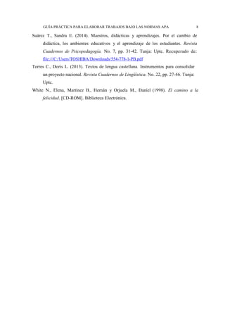 GUÍA PRÁCTICA PARA ELABORAR TRABAJOS BAJO LAS NORMAS APA 8
Suárez T., Sandra E. (2014). Maestros, didácticas y aprendizajes. Por el cambio de
didáctica, los ambientes educativos y el aprendizaje de los estudiantes. Revista
Cuadernos de Psicopedagogía. No. 7, pp. 31-42. Tunja: Uptc. Recuperado de:
file:///C:/Users/TOSHIBA/Downloads/554-778-1-PB.pdf
Torres C., Doris L. (2013). Textos de lengua castellana. Instrumentos para consolidar
un proyecto nacional. Revista Cuadernos de Lingüística. No. 22, pp. 27-46. Tunja:
Uptc.
White N., Elena, Martínez B., Hernán y Orjuela M., Daniel (1998). El camino a la
felicidad. [CD-ROM]. Biblioteca Electrónica.
 