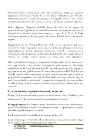 INTEGRANTE I APLICACIÓN INFORMATICA
DIEGO COCHA Página 4
Orientado a Negocios) fue creado en el año 1960 con el objetivo de crear un lenguaje de
programación universal que pudiera ser usado en cualquier ordenador, ya que en los años
1960 existían numerosos modelos de ordenadores incompatibles entre sí, y que estuviera
orientado principalmente a los negocios, es decir, a la llamada informática digestión.
BASIC: (Beginners All-purpose Symbolic Instrucción Code) es un lenguaje de
programación que originalmente fue desarrollado como una herramienta de enseñanza; se
diseminó entre las microcomputadoras hogareñas a partir de la década de 1980.
Actualmente continúa siendo muy popular, en muchos dialectos bastante distintos del
original.
Lenguaje C: Creado en 1972 por Dennis M. Ritchie en los Laboratorios Bell como
evolución del anterior lenguaje B, a su vez basado en BCPL. Es un lenguaje orientado a la
implementación de Sistemas Operativos, concretamente Unix. C es apreciado por la
eficiencia del código que produce y es el lenguaje de programación más popular para crear
software de sistemas, aunque también se utiliza para crear aplicaciones.
LISP: Es una familia de lenguajes de programación de computadora de tipo funcional con
una larga historia y una sintaxis completamente entre paréntesis. Especificado
originalmente en 1958 por John McCarthy .El Lisp es el segundo más viejo lenguaje de
programación de alto nivel de extenso uso hoy en día; solamente el FORTRAN es más
viejo. El Lisp fue creado originalmente como una notación matemática práctica para los
programas de computadora, basada en el cálculo lambda de Alonzo Church. Lisp fue
pionero en muchas ideas en ciencias de la computación, incluyendo las estructuras de datos
de árbol, el manejo de almacenamiento automático, tipos dinámicos, y el compilador auto
contenido.
3. ¿A que llamamos lenguajes de bajo nivel y cuáles son?
Es aquel en el que sus instrucciones ejercen un control directo sobre el hardware y están
condicionados por la estructura física de la computadora que lo soporta.
El lenguaje maquina: Este lenguaje ordena a la máquina las operaciones fundamentales
para su funcionamiento. Consiste en la combinación de 0's y 1's para formar las ordenes
entendibles por el hardware de la máquina.
Este lenguaje es mucho más rápido que los lenguajes de alto nivel.
La desventaja es que son bastantes difíciles de manejar y usar, además de tener códigos
fuente enormes donde encontrar un fallo es casi imposible.
 
