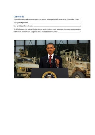 Contenido
El presidente Barack Obama celebró el primer aniversario de la muerte de Osama Bin Laden .. 2
El viaje a Afganistán ...................................................................................................................... 2
Con la vista en la reelección .......................................................................................................... 2
'Es difícil saber si la operación Gerónimo tendrá efecto en la reeleción, las preocupaciones son
sobre todo económicas. La gente se ha olvidado de Bin Laden' .................................................. 4
 