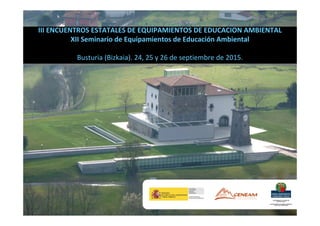 III ENCUENTROS ESTATALES DE EQUIPAMIENTOS DE EDUCACION AMBIENTAL
XII Seminario de Equipamientos de Educación Ambiental
Busturia (Bizkaia). 24, 25 y 26 de septiembre de 2015.
 