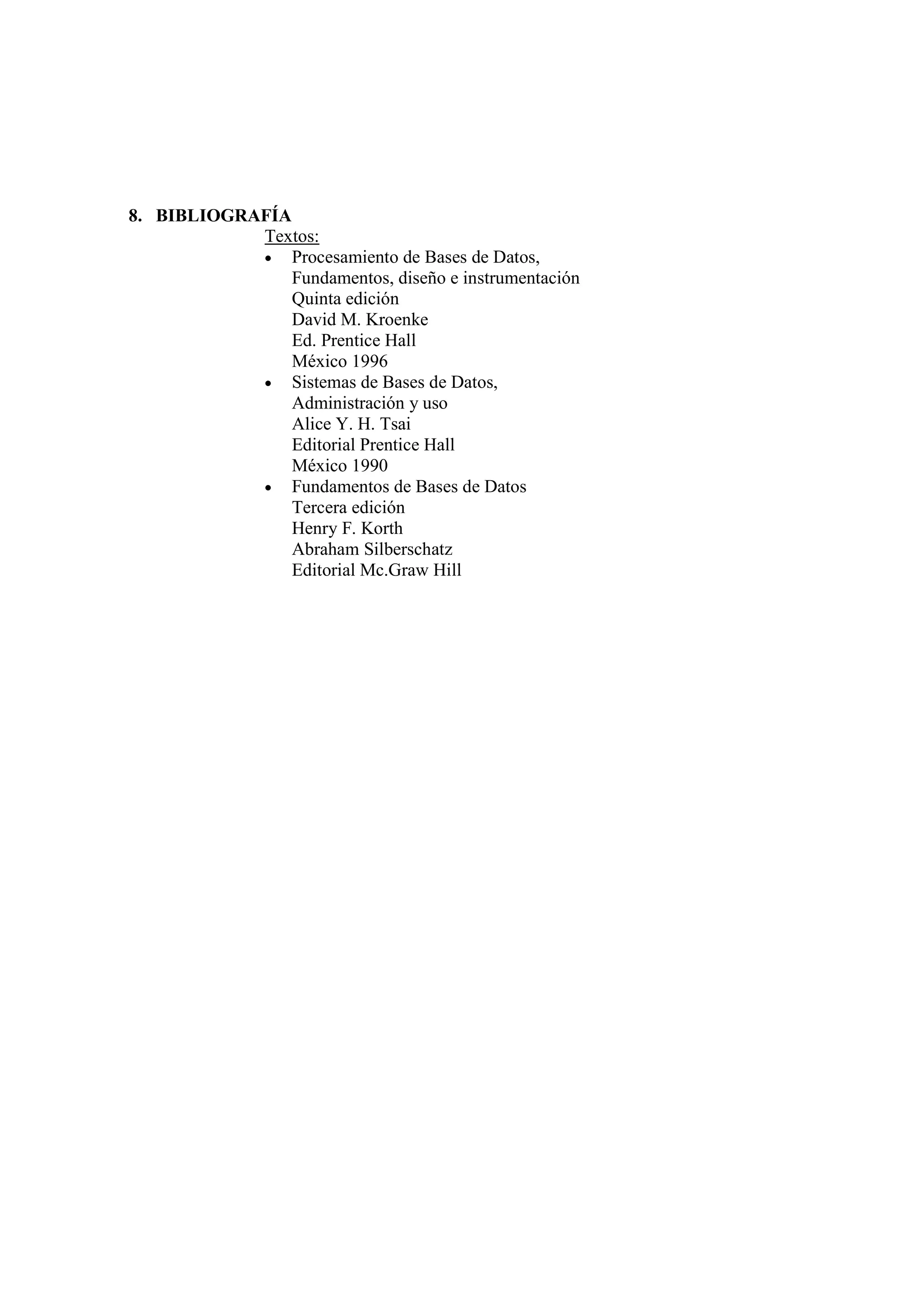 8. BIBLIOGRAFÍA
            Textos:
            • Procesamiento de Bases de Datos,
                Fundamentos, diseño e instrumentación
                Quinta edición
                David M. Kroenke
                Ed. Prentice Hall
                México 1996
            • Sistemas de Bases de Datos,
                Administración y uso
                Alice Y. H. Tsai
                Editorial Prentice Hall
                México 1990
            • Fundamentos de Bases de Datos
                Tercera edición
                Henry F. Korth
                Abraham Silberschatz
                Editorial Mc.Graw Hill
 