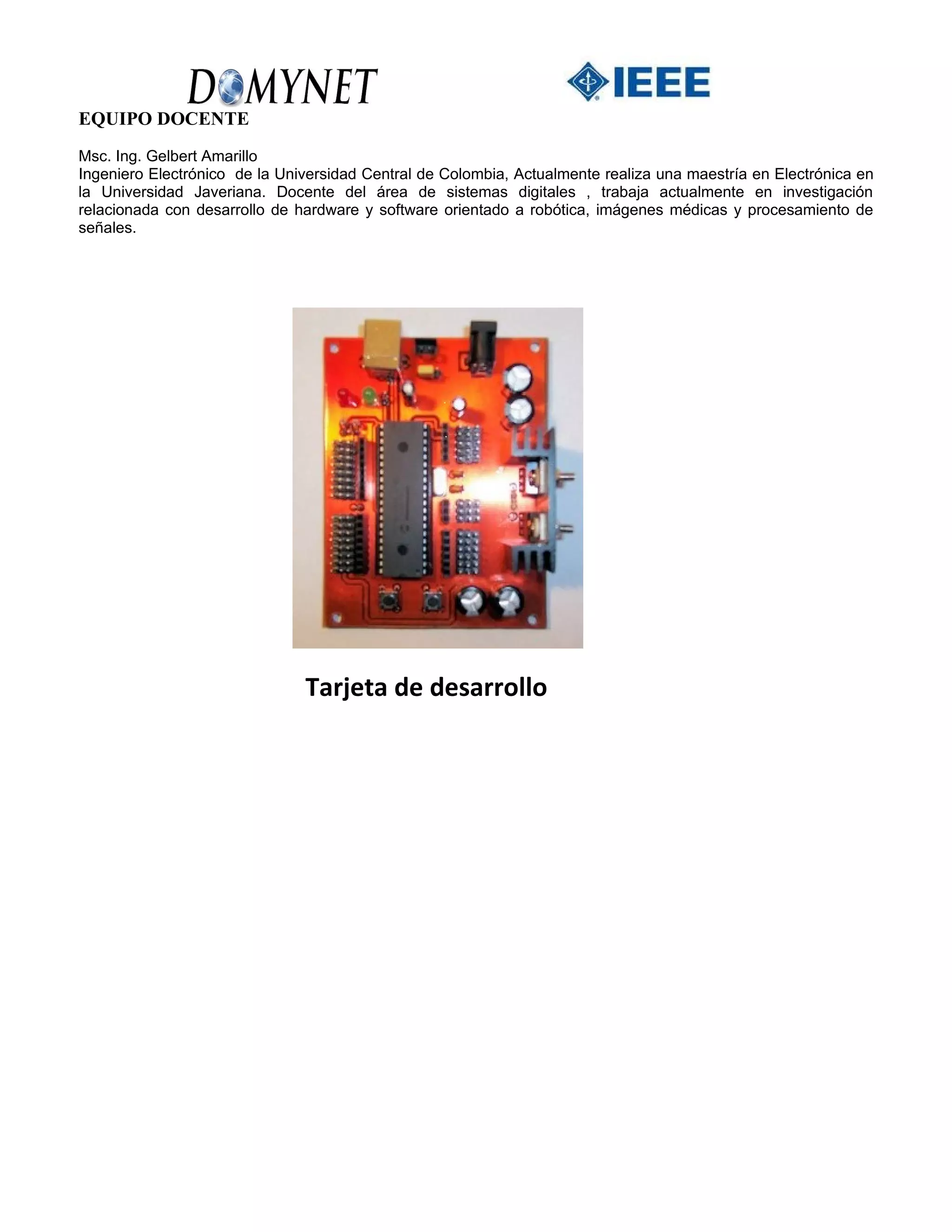 EQUIPO DOCENTE
Msc. Ing. Gelbert Amarillo
Ingeniero Electrónico de la Universidad Central de Colombia, Actualmente realiza una maestría en Electrónica en
la Universidad Javeriana. Docente del área de sistemas digitales , trabaja actualmente en investigación
relacionada con desarrollo de hardware y software orientado a robótica, imágenes médicas y procesamiento de
señales.




                               Tarjeta de desarrollo
 