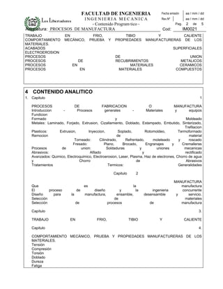 FACULTAD DE INGENIERIA                            Fecha emisión      aa / mm / dd
                         INGENIERIA MECANICA                                           Rev.Nº             aa / mm / dd
                           - Contenido Programático -                                             Pag.    2   de    5
Asignatura: PROCESOS DE MANUFACTURA                                                       Cod:           IM0021
TRABAJO                EN                    FRIO,            TIBIO               Y         CALIENTE
COMPORTAMIENTO         MECÁNICO,           PRUEBA     Y   PROPIEDADES        MANUFACTURERAS DE LOS
MATERIALES.
ACABADOS                                                                                         SUPERFICIALES
ELECTROEROSION
PROCESOS                                                   DE                                           UNION
PROCESOS                         DE                        RECUBRIMIENTOS                           METALICOS
PROCESOS                   EN                                    MATERIALES                        CERAMICOS
PROCESOS                             EN                     MATERIALES                            COMPUESTOS




4 CONTENIDO ANALITICO
1. Capitulo                                                                                                        1

   PROCESOS                DE                FABRICACION                  O              MANUFACTURA
   Introduccion     -        Procesos          generales        -        Materiales      y       equipos
   Fundicion
   Formado                                           y                                          Moldeado
   Metales: Laminado, Forjado, Extrusion, Cizallamiento, Doblado, Estampado, Embutido, Sinterizado,
                                                                                               Trefilacion
   Plasticos:     Extrusion,        Inyeccion,         Soplado,         Rotomoldeo,        Termoformado
   Remocion                                           de                                         material
                           Torneado:       Cilindrado,     Refrentado,      moleteado      y     roscado
                          Fresado:            Plano,     Brocado,       Engranajes     y     Cremalleras
   Procesos        de          union:           Soldaduras          y          uniones        mecanicas
   Abrasivos:                        Afilado                          y                        rectificado
   Avanzados: Quimico, Electroquimico, Electroerosion, Laser, Plasma, Haz de electrones, Chorro de agua
   y                          Chorro                              de                            Abrasivos
   Tratamientos                                  Termicos:                                 Generalidades

                                                          Capitulo      2

                                                                                                 MANUFACTURA
   Que                                es                         la                                 manufactura
   El        proceso            de         diseño         y        la            ingenieria         concurrente
   Diseño       para       la         manufactura,      ensamble,            desensamble          y    servicio.
   Selección                                           de                                            materiales
   Selección                    de                 procesos                     de                  manufactura

   Capítulo                                                                                                        3.

   TRABAJO                EN                  FRIO,                  TIBIO            Y                  CALIENTE

   Capitulo                                                                                                        4.

   COMPORTAMIENTO MECÁNICO, PRUEBA Y PROPIEDADES MANUFACTURERAS DE LOS
   MATERIALES.
   Tensión
   Compresión
   Torsión
   Doblado
   Dureza
   Fatiga
 