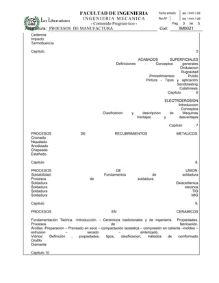 FACULTAD DE INGENIERIA                            Fecha emisión       aa / mm / dd
                         INGENIERIA MECANICA                                      Rev.Nº              aa / mm / dd
                           - Contenido Programático -                                       Pag.      3   de    5
Asignatura: PROCESOS DE MANUFACTURA                                               Cod:              IM0021
  Cedencia
  Impacto
  Termofluencia

  Capítulo                                                                                                     5

                                                                     ACABADOS          SUPERFICIALES
                                                      Definiciones      -      Conceptos      generales
                                                                                             Ondulacion
                                                                                              Rugosidad
                                                                           Procedimientos:       Pulido
                                                                         Pintura - Tipos y aplicación
                                                                                           Sandblasting
                                                                                            Cataforesis
                                                                                     Capitulo         6

                                                                                 ELECTROEROSION
                                                                                       Introduccion
                                                                                         Conceptos
                                              Clasificacion     y    descripcion   de     Maquinas
                                                                  Ventajas       y     desventajas

                                                                                           Capitulo            7

  PROCESOS                      DE                   RECUBRIMIENTOS                               METALICOS:
  Cromado
  Niquelado
  Anodizado
  Chapeado
  Estañado.

  Capitulo                                                                                                     8.

  PROCESOS                                          DE                                                  UNION:
  Soldabilidad.                               Fundamentos                    de                       soldadura
  Procesos                            de                             soldadura.
  Soldadura                                                                                       Oxiacetilenica
  Soldadura                                                                                            electrica
  Soldadura                                                                                                 TIG
  Soldadura                                                                                                 MIG

  Capitulo                                                                                                     9.

  PROCESOS                                         EN                                             CERAMICOS

  Fundamentación Teórica. -Introducción. - Cerámicos tradicionales y de ingeniería. Propiedades.
  Procesos                                         de                                        fabricación.
  Arcillas -Preparación – Prensado en seco – compactación isostatica – compresión en caliente –moldeo –
  extrusion               –          secado           –              sinterizado.
  Vidrios:     Definición   ,   propiedades,   tipos,   clasificacion,    métodos    de     comformado
  Grafito
  Diamante

  Capitulo 10
 