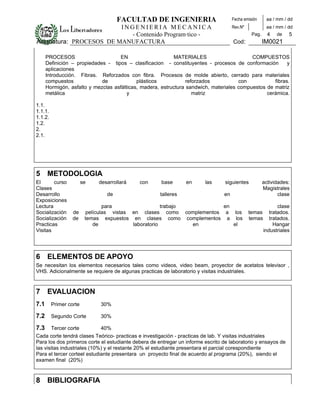 FACULTAD DE INGENIERIA                           Fecha emisión     aa / mm / dd
                         INGENIERIA MECANICA                                         Rev.Nº            aa / mm / dd
                           - Contenido Programático -                                          Pag.     4   de   5
Asignatura: PROCESOS DE MANUFACTURA                                                  Cod:             IM0021

      PROCESOS                      EN                     MATERIALES                      COMPUESTOS
      Definición – propiedades - tipos – clasificacion - constituyentes - procesos de conformación        y
      aplicaciones
      Introducción. Fibras. Reforzados con fibra. Procesos de molde abierto, cerrado para materiales
      compuestos             de             plásticos            reforzados           con           fibras.
      Hormigón, asfalto y mezclas asfálticas, madera, estructura sandwich, materiales compuestos de matriz
      metálica                          y                           matriz                       cerámica.

1.1.      
1.1.1.  
1.1.2.    
1.2.    
2.      
2.1.      
     




5 METODOLOGIA
El      curso          se   desarrollará     con     base       en      las      siguientes           actividades:
Clases                                                                                                Magistrales
Desarrollo                     de                    talleres                   en                           clase
Exposiciones
Lectura                         para                  trabajo         en                                     clase
Socialización    de      películas vistas en clases como complementos a los                   temas      tratados.
Socialización    de     temas expuestos en clases como complementos a los                     temas      tratados.
Practicas                   de            laboratorio         en         el                                Hangar
Visitas                                                                                               industriales




6 ELEMENTOS DE APOYO
Se necesitan los elementos necesarios tales como videos, video beam, proyector de acetatos televisor ,
VHS. Adicionalmente se requiere de algunas practicas de laboratorio y visitas industriales.



7 EVALUACION
7.1     Primer corte         30%

7.2     Segundo Corte        30%

7.3    Tercer corte          40%
Cada corte tendrá clases Teórico- practicas e investigación - practicas de lab. Y visitas industriales
Para los dos primeros corte el estudiante debera de entregar un informe escrito de laboratorio y ensayos de
las visitas industriales (10%) y el restante 20% el estudiante presentara el parcial corespondiente
Para el tercer corteel estudiante presentara un proyecto final de acuerdo al programa (20%), siendo el
examen final (20%)



8 BIBLIOGRAFIA
 
