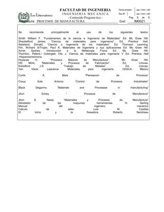 FACULTAD DE INGENIERIA                                     Fecha emisión       aa / mm / dd
                         INGENIERIA MECANICA                                                           Rev.Nº              aa / mm / dd
                           - Contenido Programático -                                                             Pag.     5    de   5
Asignatura: PROCESOS DE MANUFACTURA                                                                        Cod:          IM0021


Se       recomienda                principalmente                el          uso        de     los          siguientes         textos:

Smith William F. “Fundamentos de la ciencia e Ingeniería de Materiales” Ed. Mc Graw Hill.
Shackelford     James.       “Ciencia     de     materiales     para    ingenieros”.   Ed.   Prentice    Hall.
Askeland, Donald. “Ciencia e Ingeniería de los materiales”. Ed. Thomson Learning.
Flin, Richard A/Trojan, Paul K. Materiales de ingenieria y sus aplicaciones Ed. Mc Graw Hill.
Avner      Sydney,      Introducción       a     la     Metalurgia     Física      Ed.   Mc     Graw      Hill.
Thornton, Petera./ Colangelo Vito J. Ciencia de materiales para ingenieria V Ed. Prentice Hall
-Hispanoamericana
Hozanas       H.            “Procesos       Básicos       de      Manufactura”.         Mc     Graw      Hill.
HD       More.      “Materiales       y      Procesos       de     Fabricación”.         Ed.          Limusa.
Estrefford        J.S.                  “Trabajo         de         Metales”.              Ed.        Limusa.
Van        Vlack,        Lawrence.          Materiales        para       ingeniería.     CESCA         México

Curtis                A.                      Mark                          “Planeacion               de                   Procesos”

Creus             Sole                Antonio                   “Control               de       Procesos                 Industriales”

Black         Degarmo                     “Materials                  and          Processes           in           manufacturing”

Jhon                  Schey                       “                         Procesos             de                    Manufactura”

Jhon         E.               Neely              “Materiales      y                    Procesos       de               Manufactura”
Allrededor               de               las            maquinas                    herramientas.        H.                Gerling
Manual                                     del                                     ingeniero                             mecanico
Calculo                       de                      taller.                     Luis               M.                    Casillas
El            torno                   y                  la                  fresadora.           Roberto                Nandreau
 