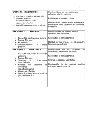 2
UNIDAD No. 3 INVERSIONES.
 Naturaleza, clasificación y registro
 Normas Técnicas
 Determinación del costo
 Ajustes por Inflación
 Contabilizaciones y casos prácticos.
Identificación de las normas técnicas
aplicables a las Inversiones,
Habilidad en el manejo contable
Claridad en los criterios a tener en cuenta al
momento de tomar decisiones en materia de
inversiones.,
UNIDAD No. 4 DEUDORES
 Conceptos, clasificación y registro
 Normas Técnicas
 Provisiones
 Contabilizaciones y casos
prácticos.
Identificación de las normas técnicas
aplicables a los Deudores,
Habilidad en el manejo contable.
Claridad en los criterios de Clasificación,
Provisiones y controles.
UNIDAD No. 5 INVENTARIOS
 Concepto, naturaleza, clasificación
y registro
 Normas Técnicas
 Sistemas de inventarios-
Características
 Métodos de valuación de
inventarios
 Aspectos tributarios
 Ajustes por Inflación
 Contabilizaciones y casos prácticos
(iva, retefuente, ica)
Diferenciación de los sistemas de
inventarios y métodos de valuación.
Habilidad en el manejo contable.
Criterios de adopción y controles.
Identificación de las normas técnicas
aplicables a los Inventarios.
 