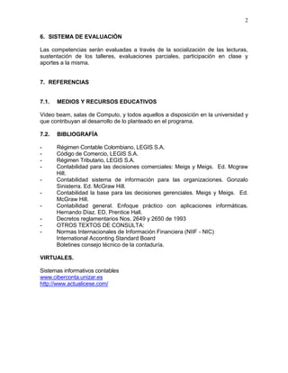 2
6. SISTEMA DE EVALUACIÓN
Las competencias serán evaluadas a través de la socialización de las lecturas,
sustentación de los talleres, evaluaciones parciales, participación en clase y
aportes a la misma.
7. REFERENCIAS
7.1. MEDIOS Y RECURSOS EDUCATIVOS
Video beam, salas de Computo, y todos aquellos a disposición en la universidad y
que contribuyan al desarrollo de lo planteado en el programa.
7.2. BIBLIOGRAFÍA
- Régimen Contable Colombiano, LEGIS S.A.
- Código de Comercio, LEGIS S.A.
- Régimen Tributario, LEGIS S.A.
- Contabilidad para las decisiones comerciales: Meigs y Meigs. Ed. Mcgraw
Hill.
- Contabilidad sistema de información para las organizaciones. Gonzalo
Sinisterra. Ed. McGraw Hill.
- Contabilidad la base para las decisiones gerenciales. Meigs y Meigs. Ed.
McGraw Hill.
- Contabilidad general. Enfoque práctico con aplicaciones informáticas.
Hernando Díaz. ED. Prentice Hall.
- Decretos reglamentarios Nos. 2649 y 2650 de 1993
- OTROS TEXTOS DE CONSULTA:
- Normas Internacionales de Información Financiera (NIIF - NIC)
International Acconting Standard Board
Boletines consejo técnico de la contaduría.
VIRTUALES.
Sistemas informativos contables
www.ciberconta.unizar.es
http://www.actualicese.com/
 