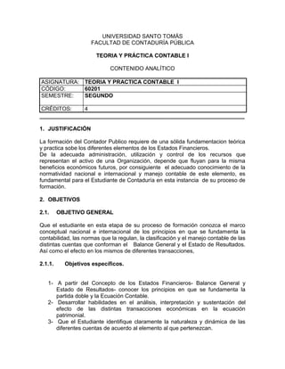 UNIVERSIDAD SANTO TOMÁS
FACULTAD DE CONTADURÍA PÚBLICA
TEORIA Y PRÁCTICA CONTABLE I
CONTENIDO ANALÍTICO
ASIGNATURA: TEORIA Y PRACTICA CONTABLE I
CÓDIGO: 60201
SEMESTRE: SEGUNDO
CRÉDITOS: 4
__________________________________________________________________
1. JUSTIFICACIÓN
La formación del Contador Publico requiere de una sólida fundamentacion teórica
y practica sobe los diferentes elementos de los Estados Financieros.
De la adecuada administración, utilización y control de los recursos que
representan el activo de una Organización, depende que fluyan para la misma
beneficios económicos futuros, por consiguiente el adecuado conocimiento de la
normatividad nacional e internacional y manejo contable de este elemento, es
fundamental para el Estudiante de Contaduría en esta instancia de su proceso de
formación.
2. OBJETIVOS
2.1. OBJETIVO GENERAL
Que el estudiante en esta etapa de su proceso de formación conozca el marco
conceptual nacional e internacional de los principios en que se fundamenta la
contabilidad, las normas que la regulan, la clasificación y el manejo contable de las
distintas cuentas que conforman el Balance General y el Estado de Resultados.
Así como el efecto en los mismos de diferentes transacciones,
2.1.1. Objetivos específicos.
1- A partir del Concepto de los Estados Financieros- Balance General y
Estado de Resultados- conocer los principios en que se fundamenta la
partida doble y la Ecuación Contable.
2- Desarrollar habilidades en el análisis, interpretación y sustentación del
efecto de las distintas transacciones económicas en la ecuación
patrimonial.
3- Que el Estudiante identifique claramente la naturaleza y dinámica de las
diferentes cuentas de acuerdo al elemento al que pertenezcan.
 