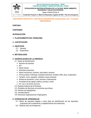 Regional
Antioquia
Rev. 2 – 01-03-2014
Servicio Nacional de Aprendizaje – SENA
CENTRO DE DISEÑO Y MANUFACTURA DEL CUERO
TECNOLOGÍA EN GESTIÓN INTEGRADA DE LA CALIDAD, MEDIO AMBIENTE,
SEGURIDAD Y SALUD OCUPACIONAL
Tema: COMPETENCIA III
Contenido Proyecto 3: Matriz de Requisitos Legales del SGI – Plan de emergencia
1
CONTENIDO PROYECTO 3: MATRIZ DE REQUISITOS LEGALES DEL SGI – PLAN DE
EMERGENCIA
PORTADA
CONTENIDO
INTRODUCCIÓN
1. PLANTEAMIENTO DEL PROBLEMA
2. JUSTIFICACIÓN
3. OBJETIVOS
3.1. General
3.2. Específicos
4. METODOLOGÍA
5. GENERALIDADES DE LA EMPRESA
5.1. Datos de Identificación:
 Nombre de empresa
 NIT
 Razón Social
 Actividad económica
 Sector económico: primario, secundario, terciario.
 Forma jurídica: Individual, sociedad (anónima, limitada, SAS, otra), cooperativa
 Tamaño: micro, pequeña, mediana o gran empresa.
 Ámbito de actuación: Local, nacional, multinacional.
 Procedencia de capital: pública, privada o mixta
 Fin: con o sin ánimo de lucro
5.2. Reseña histórica de la Empresa
5.3. Portafolio de Servicios y/o productos que ofrece
5.4. Número de trabajadores
5.5. Jornada laboral
5.6. Estructura organizacional: Organigrama
6. EVIDENCIAS DE APRENDIZAJE
6.1. Matriz de requisitos legales y otros (fase de identificación de los requisitos,
evaluación del cumplimiento y establecimiento de evidencias)
6.2. Elaborar plan de emergencia
 