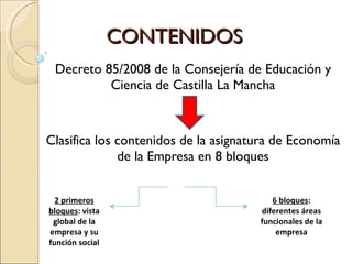 CONTENIDOS Decreto 85/2008 de la Consejería de Educación y Ciencia de Castilla La Mancha Clasifica los contenidos de la asignatura de Economía de la Empresa en 8 bloques 2 primeros bloques : vista global de la empresa y su función social 6 bloques : diferentes áreas funcionales de la empresa 
