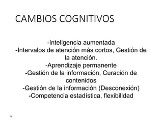 -Inteligencia aumentada
-Intervalos de atención más cortos, Gestión de
la atención.
-Aprendizaje permanente
-Gestión de la información, Curación de
contenidos
-Gestión de la información (Desconexión)
-Competencia estadística, flexibilidad
13
CAMBIOS COGNITIVOS
 