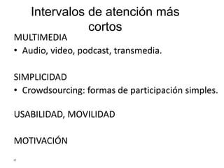 Intervalos de atención más
cortos
MULTIMEDIA
• Audio, video, podcast, transmedia.
SIMPLICIDAD
• Crowdsourcing: formas de participación simples.
USABILIDAD, MOVILIDAD
MOTIVACIÓN
17
 