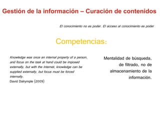 Knowledge was once an internal property of a person,
and focus on the task at hand could be imposed
externally, but with the Internet, knowledge can be
supplied externally, but focus must be forced
internally.
David Dalrymple (2009)
Competencias:
El conocimiento no es poder. El acceso al conocimiento es poder
Mentalidad de búsqueda,
de filtrado, no de
almacenamiento de la
información.
Gestión de la información – Curación de contenidos
 