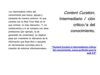 Content Curation,
Intermediario / ción
crítico/a del
conocimiento,
«un intermediario crítico del
conocimiento que busca, agrupa y
comparte de manera continua -lo que
conecta con la Real Time Web en la
que vivimos- lo más relevante». Y, en
consecuencia y si se compara con otras
profesiones (por ejemplo, la de
generador de contenidos), su objetivo
pasa por «mantener la relevancia de la
información que fluye libre o apoyada
en herramientas concretas para la
creación de entornos informacionales». “Content Curators o intermediarios críticos
del conocimiento, nueva profesión para la
web 3.0”
 