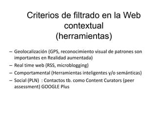 Criterios de filtrado en la Web
contextual
(herramientas)
– Geolocalización (GPS, reconocimiento visual de patrones son
importantes en Realidad aumentada)
– Real time web (RSS, microblogging)
– Comportamental (Herramientas inteligentes y/o semánticas)
– Social (PLN) : Contactos tb. como Content Curators (peer
assessment) GOOGLE Plus
 