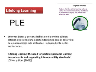 Lifelong Learning
• Entornos Libres y personalizables en el dominio público,
estarían ofreciendo una oportunidad única para el desarrollo
de un aprendizaje más sostenible, independiente de las
instituciones.
‘Lifelong learning: the need for portable personal learning
environments and supporting interoperability standards’.
(Olivier y Liber (2001))
Stephen Downes
PLE
 