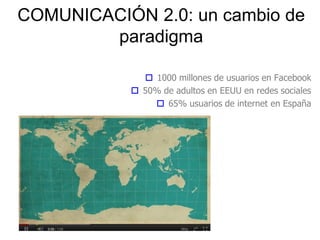 COMUNICACIÓN 2.0: un cambio de
paradigma
3
 1000 millones de usuarios en Facebook
 50% de adultos en EEUU en redes sociales
 65% usuarios de internet en España
 