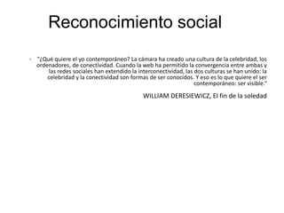 Reconocimiento social
• "¿Qué quiere el yo contemporáneo? La cámara ha creado una cultura de la celebridad, los
ordenadores, de conectividad. Cuando la web ha permitido la convergencia entre ambas y
las redes sociales han extendido la interconectividad, las dos culturas se han unido: la
celebridad y la conectividad son formas de ser conocidos. Y eso es lo que quiere el ser
contemporáneo: ser visible.“
WILLIAM DERESIEWICZ, El fin de la soledad
 