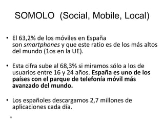 SOMOLO (Social, Mobile, Local)
• El 63,2% de los móviles en España
son smartphones y que este ratio es de los más altos
del mundo (1os en la UE).
• Esta cifra sube al 68,3% si miramos sólo a los de
usuarios entre 16 y 24 años. España es uno de los
países con el parque de telefonía móvil más
avanzado del mundo.
• Los españoles descargamos 2,7 millones de
aplicaciones cada día.
53
 
