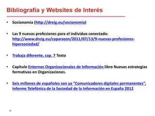 55
• Socionomía (http://dreig.eu/socionomia)
• Las 9 nuevas profesiones para el individuo conectado:
http://www.dreig.eu/caparazon/2011/07/13/9-nuevas-profesiones-
hipersociedad/
• Trabaja diferente, cap. 7 Texto
• Capítulo Entornos Organizacionales de Información libro Nuevas estrategias
formativas en Organizaciones.
• Seis millones de españoles son ya “Comunicadores digitales permanentes”,
Informe Telefónica de la Sociedad de la Información en España 2012
Bibliografía y Websites de Interés
 
