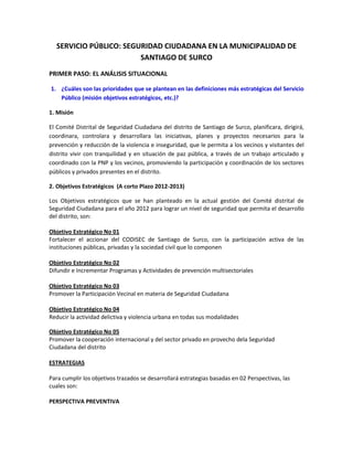 SERVICIO PÚBLICO: SEGURIDAD CIUDADANA EN LA MUNICIPALIDAD DE
SANTIAGO DE SURCO
PRIMER PASO: EL ANÁLISIS SITUACIONAL
1. ¿Cuáles son las prioridades que se plantean en las definiciones más estratégicas del Servicio
Público (misión objetivos estratégicos, etc.)?
1. Misión
El Comité Distrital de Seguridad Ciudadana del distrito de Santiago de Surco, planificara, dirigirá,
coordinara, controlara y desarrollara las iniciativas, planes y proyectos necesarios para la
prevención y reducción de la violencia e inseguridad, que le permita a los vecinos y visitantes del
distrito vivir con tranquilidad y en situación de paz pública, a través de un trabajo articulado y
coordinado con la PNP y los vecinos, promoviendo la participación y coordinación de los sectores
públicos y privados presentes en el distrito.
2. Objetivos Estratégicos (A corto Plazo 2012-2013)
Los Objetivos estratégicos que se han planteado en la actual gestión del Comité distrital de
Seguridad Ciudadana para el año 2012 para lograr un nivel de seguridad que permita el desarrollo
del distrito, son:
Objetivo Estratégico No 01
Fortalecer el accionar del CODISEC de Santiago de Surco, con la participación activa de las
instituciones públicas, privadas y la sociedad civil que lo componen
Objetivo Estratégico No 02
Difundir e Incrementar Programas y Actividades de prevención multisectoriales
Objetivo Estratégico No 03
Promover la Participación Vecinal en materia de Seguridad Ciudadana
Objetivo Estratégico No 04
Reducir la actividad delictiva y violencia urbana en todas sus modalidades
Objetivo Estratégico No 05
Promover la cooperación internacional y del sector privado en provecho dela Seguridad
Ciudadana del distrito
ESTRATEGIAS
Para cumplir los objetivos trazados se desarrollará estrategias basadas en 02 Perspectivas, las
cuales son:
PERSPECTIVA PREVENTIVA
 