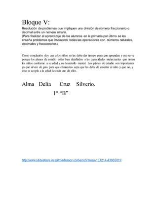 Bloque V:
Resolución de problemas que impliquen una división de número fraccionario o
decimal entre un número natural.
(Para finalizar el aprendizaje de los alumnos en la primaria por último se les
enseña problemas que involucren todas las operaciones con números naturales,
decimales y fraccionarios).
Como conclusión doy que a los niños se les debe dar tiempo para que aprendan y eso se ve
porque los planes de estudio están bien detallados a las capacidades intelectuales que tienen
los niños conforme a su edad y su desarrollo mental. Los planes de estudio son importantes
ya que sirven de guía para que el maestro sepa que les debe de enseñar al niño y que no, y
esto se acopla a la edad de cada uno de ellos.
Alma Delia Cruz Silverio.
1° “B”
http://www.slideshare.net/almadeliacruzsilverio5/tarea-101214-43682019
 