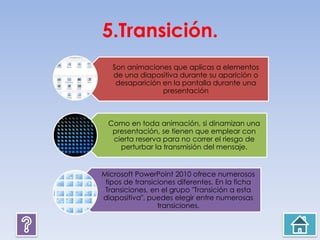 5.Transición.
Son animaciones que aplicas a elementos
de una diapositiva durante su aparición o
desaparición en la pantalla durante una
presentación
Como en toda animación, si dinamizan una
presentación, se tienen que emplear con
cierta reserva para no correr el riesgo de
perturbar la transmisión del mensaje.
Microsoft PowerPoint 2010 ofrece numerosos
tipos de transiciones diferentes. En la ficha
Transiciones, en el grupo "Transición a esta
diapositiva", puedes elegir entre numerosas
transiciones.
 