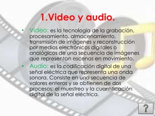 1.Video y audio.
• Video: es la tecnología de la grabación,
procesamiento, almacenamiento,
transmisión de imágenes y reconstrucción
por medios electrónicos digitales o
analógicos de una secuencia de imágenes
que representan escenas en movimiento.
• Audio: es la codificación digital de una
señal eléctrica que representa una onda
sonora. Consiste en una secuencia de
valores enteros y se obtienen de dos
procesos: el muestreo y la cuantificación
digital de la señal eléctrica.
 