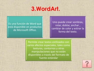 3.WordArt.
Permite crear textos estilizados con
varios efectos especiales, tales como
texturas, contornos y otras
manipulaciones que no están
disponibles a través del formato de
fuente estándar
Es una función de Word que
está disponible en productos
de Microsoft Office.
Uno puede crear sombras,
rotar, doblar, anchar ,
cambiar de color y estirar la
forma del texto.
 