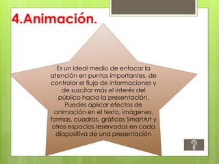 4.Animación.
Es un ideal medio de enfocar la
atención en puntos importantes, de
controlar el flujo de informaciones y
de suscitar más el interés del
público hacia la presentación.
Puedes aplicar efectos de
animación en el texto, imágenes,
formas, cuadros, gráficos SmartArt y
otros espacios reservados en cada
diapositiva de una presentación
 