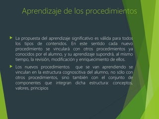 Aprendizaje de los procedimientos
 La propuesta del aprendizaje significativo es válida para todos
los tipos de contenidos. En este sentido cada nuevo
procedimiento se vinculará con otros procedimientos ya
conocidos por el alumno, y su aprendizaje supondrá, al mismo
tiempo, la revisión, modificación y enriquecimiento de ellos.
 Los nuevos procedimientos que se van aprendiendo se
vinculan en la estructura cognoscitiva del alumno, no sólo con
otros procedimientos, sino también con el conjunto de
componentes que integran dicha estructura: conceptos,
valores, principios
 